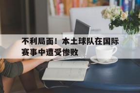 金年会团队-不利局面!本土球队在国际赛事中遭受惨败威胁