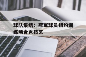 金年会团队-关于球队集结：冠军球员相约训练场合秀技艺的信息