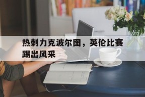 金年会公司-热刺力克波尔图，英伦比赛踢出风采