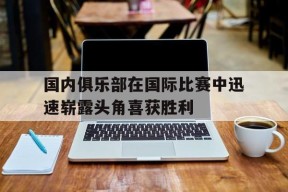 金年会中心-包含国内俱乐部在国际比赛中迅速崭露头角喜获胜利的词条